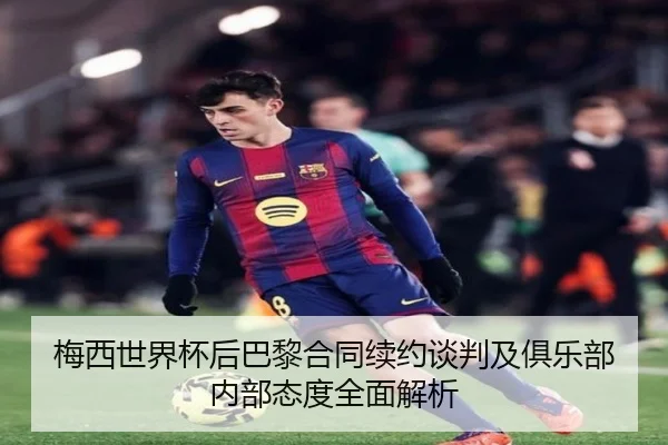 梅西世界杯后巴黎合同续约谈判及俱乐部内部态度全面解析